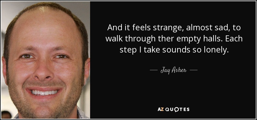 And it feels strange, almost sad, to walk through ther empty halls. Each step I take sounds so lonely. - Jay Asher