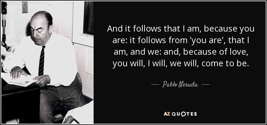 And it follows that I am, because you are: it follows from 'you are', that I am, and we: and, because of love, you will, I will, we will, come to be. - Pablo Neruda