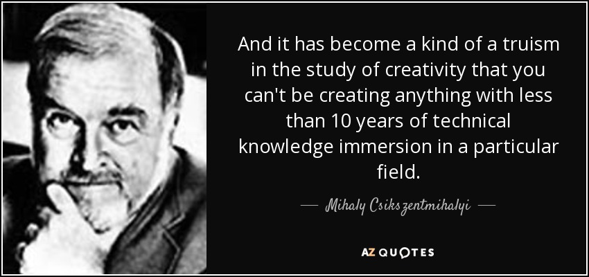 And it has become a kind of a truism in the study of creativity that you can't be creating anything with less than 10 years of technical knowledge immersion in a particular field. - Mihaly Csikszentmihalyi