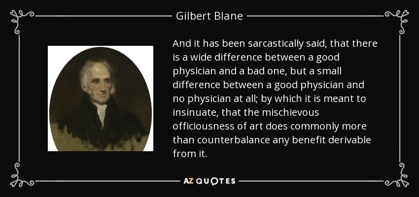 And it has been sarcastically said, that there is a wide difference between a good physician and a bad one, but a small difference between a good physician and no physician at all; by which it is meant to insinuate, that the mischievous officiousness of art does commonly more than counterbalance any benefit derivable from it. - Gilbert Blane