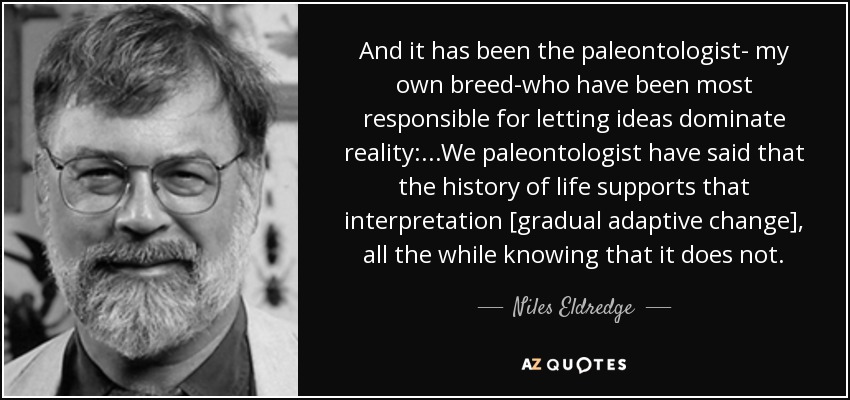 And it has been the paleontologist- my own breed-who have been most responsible for letting ideas dominate reality: ...We paleontologist have said that the history of life supports that interpretation [gradual adaptive change], all the while knowing that it does not. - Niles Eldredge
