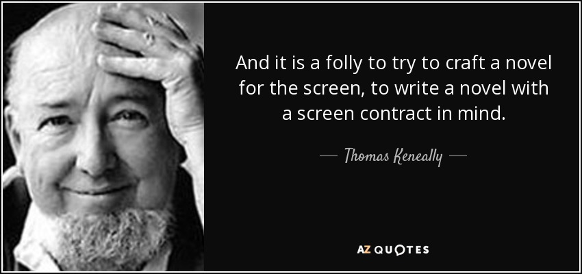 And it is a folly to try to craft a novel for the screen, to write a novel with a screen contract in mind. - Thomas Keneally