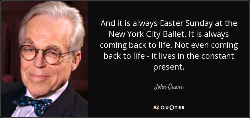 And it is always Easter Sunday at the New York City Ballet. It is always coming back to life. Not even coming back to life - it lives in the constant present. - John Guare