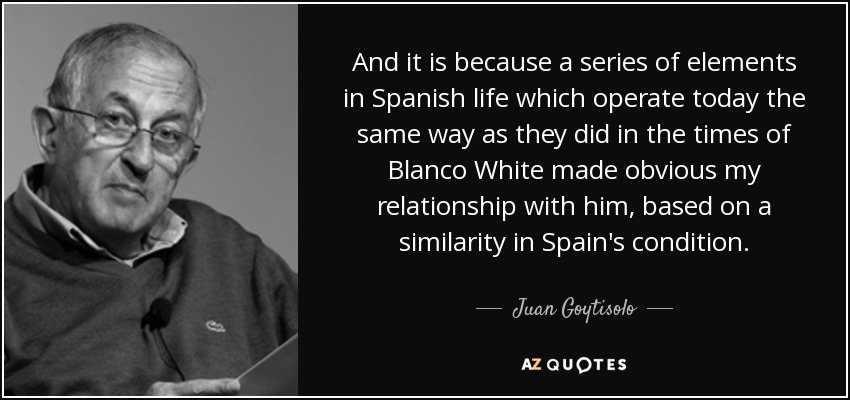 And it is because a series of elements in Spanish life which operate today the same way as they did in the times of Blanco White made obvious my relationship with him, based on a similarity in Spain's condition. - Juan Goytisolo