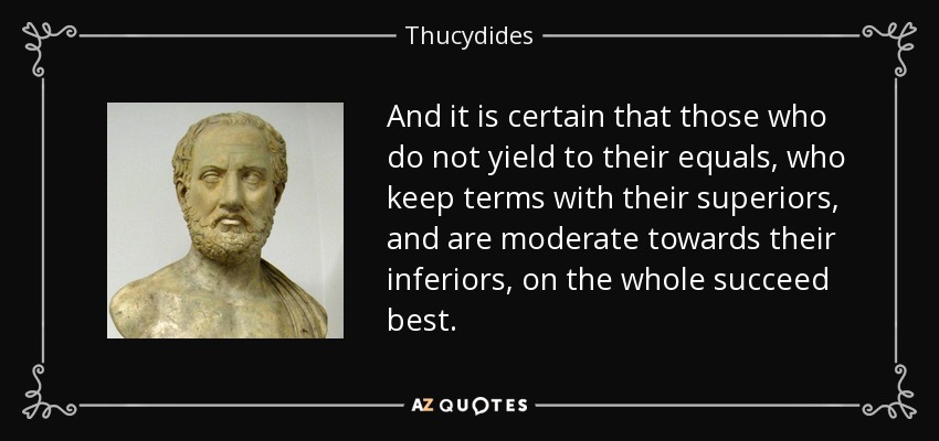 And it is certain that those who do not yield to their equals, who keep terms with their superiors, and are moderate towards their inferiors, on the whole succeed best. - Thucydides