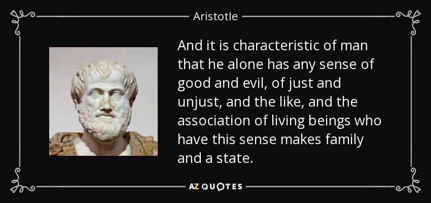 And it is characteristic of man that he alone has any sense of good and evil, of just and unjust, and the like, and the association of living beings who have this sense makes family and a state. - Aristotle