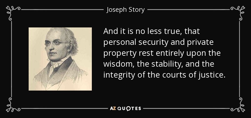 And it is no less true, that personal security and private property rest entirely upon the wisdom, the stability, and the integrity of the courts of justice. - Joseph Story