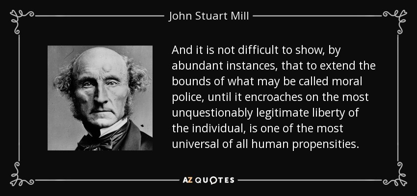 And it is not difficult to show, by abundant instances, that to extend the bounds of what may be called moral police, until it encroaches on the most unquestionably legitimate liberty of the individual, is one of the most universal of all human propensities. - John Stuart Mill