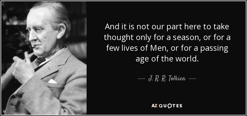 And it is not our part here to take thought only for a season, or for a few lives of Men, or for a passing age of the world. - J. R. R. Tolkien