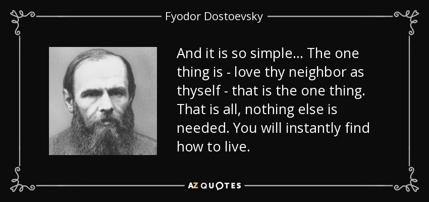 And it is so simple... The one thing is - love thy neighbor as thyself - that is the one thing. That is all, nothing else is needed. You will instantly find how to live. - Fyodor Dostoevsky