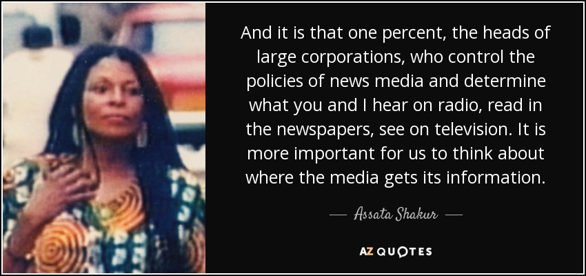 And it is that one percent, the heads of large corporations, who control the policies of news media and determine what you and I hear on radio, read in the newspapers, see on television. It is more important for us to think about where the media gets its information. - Assata Shakur