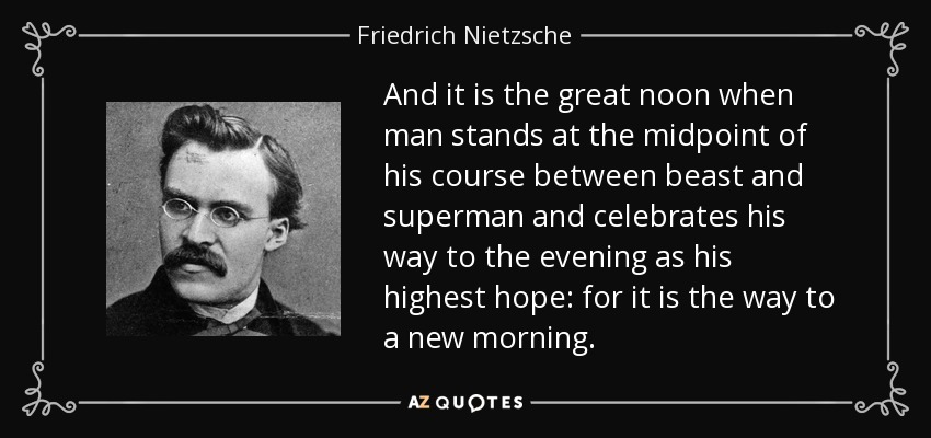 And it is the great noon when man stands at the midpoint of his course between beast and superman and celebrates his way to the evening as his highest hope: for it is the way to a new morning. - Friedrich Nietzsche
