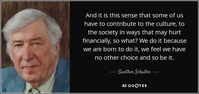 And it is this sense that some of us have to contribute to the culture, to the society in ways that may hurt financially, so what? We do it because we are born to do it, we feel we have no other choice and so be it. - Gunther Schuller