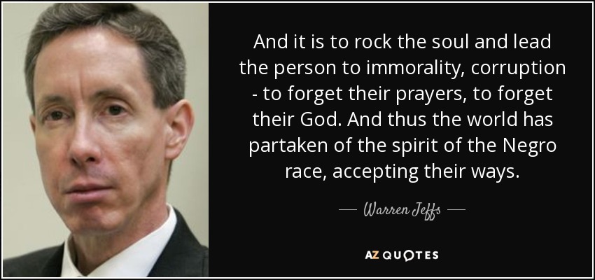 And it is to rock the soul and lead the person to immorality, corruption - to forget their prayers, to forget their God. And thus the world has partaken of the spirit of the Negro race, accepting their ways. - Warren Jeffs