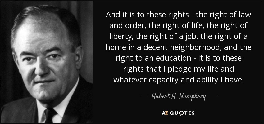 And it is to these rights - the right of law and order, the right of life, the right of liberty, the right of a job, the right of a home in a decent neighborhood, and the right to an education - it is to these rights that I pledge my life and whatever capacity and ability I have. - Hubert H. Humphrey