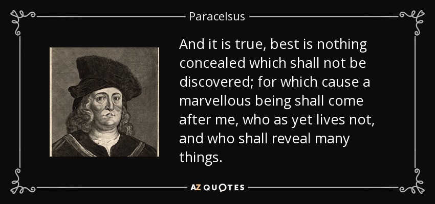 And it is true, best is nothing concealed which shall not be discovered; for which cause a marvellous being shall come after me, who as yet lives not, and who shall reveal many things. - Paracelsus