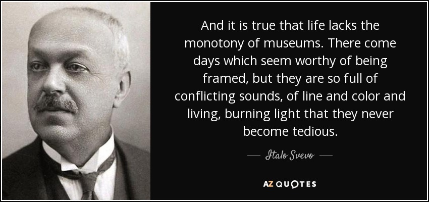 And it is true that life lacks the monotony of museums. There come days which seem worthy of being framed, but they are so full of conflicting sounds, of line and color and living, burning light that they never become tedious. - Italo Svevo