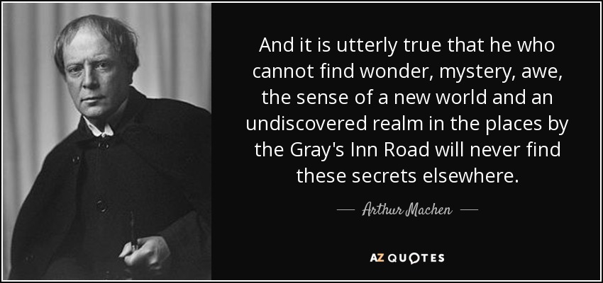 And it is utterly true that he who cannot find wonder, mystery, awe, the sense of a new world and an undiscovered realm in the places by the Gray's Inn Road will never find these secrets elsewhere. - Arthur Machen