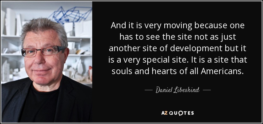 And it is very moving because one has to see the site not as just another site of development but it is a very special site. It is a site that souls and hearts of all Americans. - Daniel Libeskind