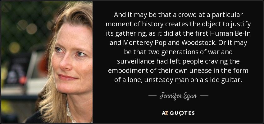 And it may be that a crowd at a particular moment of history creates the object to justify its gathering, as it did at the first Human Be-In and Monterey Pop and Woodstock. Or it may be that two generations of war and surveillance had left people craving the embodiment of their own unease in the form of a lone, unsteady man on a slide guitar. - Jennifer Egan