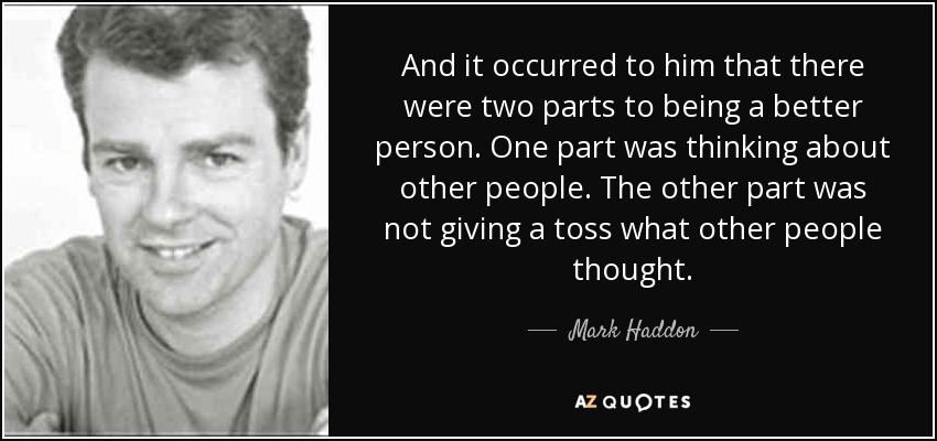 And it occurred to him that there were two parts to being a better person. One part was thinking about other people. The other part was not giving a toss what other people thought. - Mark Haddon