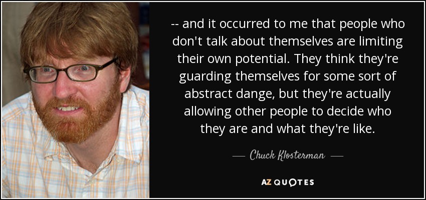 -- and it occurred to me that people who don't talk about themselves are limiting their own potential. They think they're guarding themselves for some sort of abstract dange, but they're actually allowing other people to decide who they are and what they're like. - Chuck Klosterman