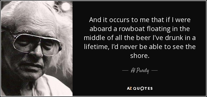And it occurs to me that if I were aboard a rowboat floating in the middle of all the beer I've drunk in a lifetime, I'd never be able to see the shore. - Al Purdy