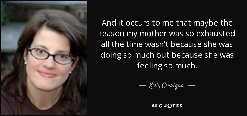 And it occurs to me that maybe the reason my mother was so exhausted all the time wasn’t because she was doing so much but because she was feeling so much. - Kelly Corrigan
