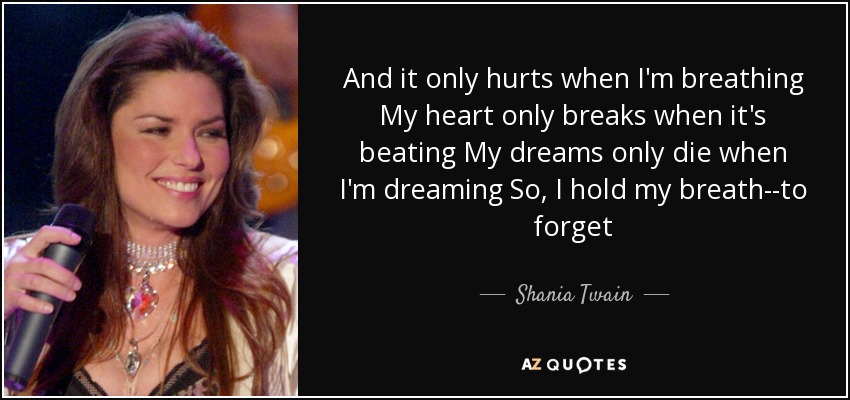 And it only hurts when I'm breathing My heart only breaks when it's beating My dreams only die when I'm dreaming So, I hold my breath--to forget - Shania Twain