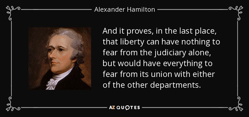 And it proves, in the last place, that liberty can have nothing to fear from the judiciary alone, but would have everything to fear from its union with either of the other departments. - Alexander Hamilton