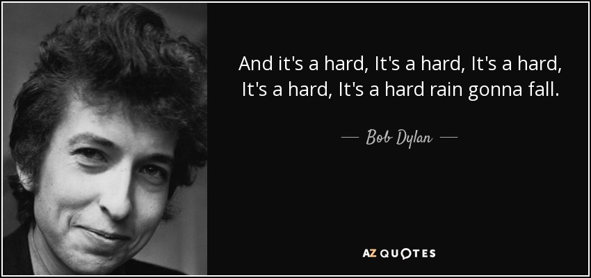 And it's a hard, It's a hard, It's a hard, It's a hard, It's a hard rain gonna fall. - Bob Dylan