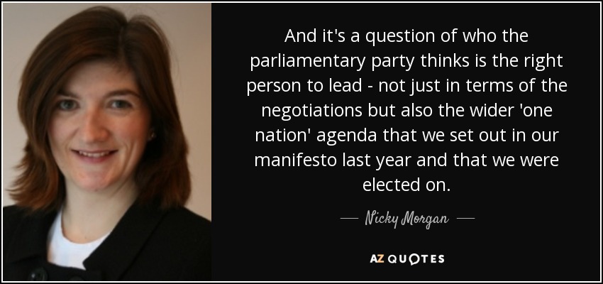 And it's a question of who the parliamentary party thinks is the right person to lead - not just in terms of the negotiations but also the wider 'one nation' agenda that we set out in our manifesto last year and that we were elected on. - Nicky Morgan