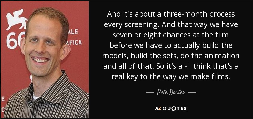 And it's about a three-month process every screening. And that way we have seven or eight chances at the film before we have to actually build the models, build the sets, do the animation and all of that. So it's a - I think that's a real key to the way we make films. - Pete Docter
