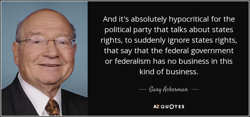 And it's absolutely hypocritical for the political party that talks about states rights, to suddenly ignore states rights, that say that the federal government or federalism has no business in this kind of business. - Gary Ackerman