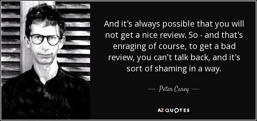 And it's always possible that you will not get a nice review. So - and that's enraging of course, to get a bad review, you can't talk back, and it's sort of shaming in a way. - Peter Carey