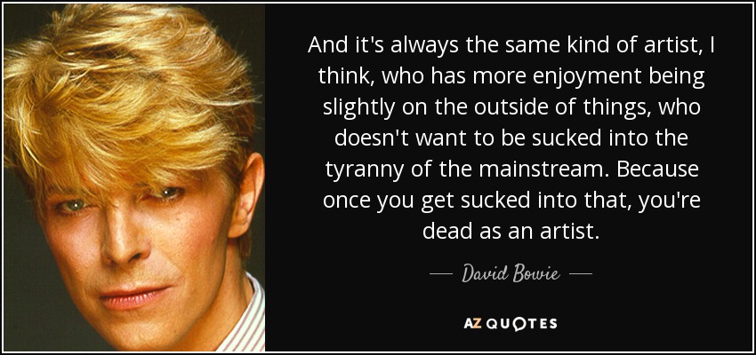 And it's always the same kind of artist, I think, who has more enjoyment being slightly on the outside of things, who doesn't want to be sucked into the tyranny of the mainstream. Because once you get sucked into that, you're dead as an artist. - David Bowie