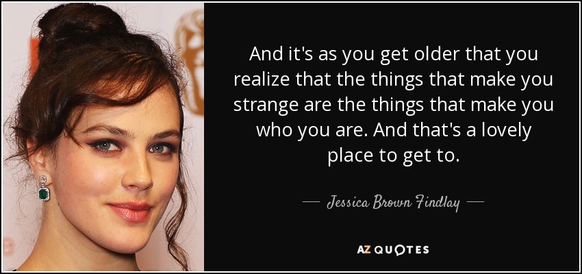 And it's as you get older that you realize that the things that make you strange are the things that make you who you are. And that's a lovely place to get to. - Jessica Brown Findlay