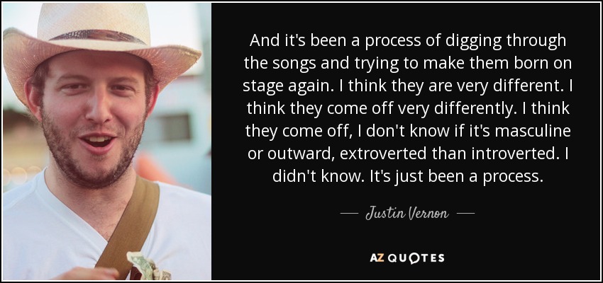 And it's been a process of digging through the songs and trying to make them born on stage again. I think they are very different. I think they come off very differently. I think they come off, I don't know if it's masculine or outward, extroverted than introverted. I didn't know. It's just been a process. - Justin Vernon