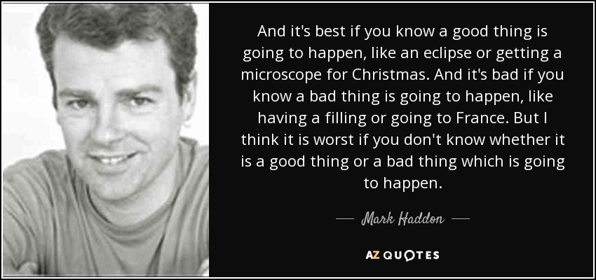 And it's best if you know a good thing is going to happen, like an eclipse or getting a microscope for Christmas. And it's bad if you know a bad thing is going to happen, like having a filling or going to France. But I think it is worst if you don't know whether it is a good thing or a bad thing which is going to happen. - Mark Haddon