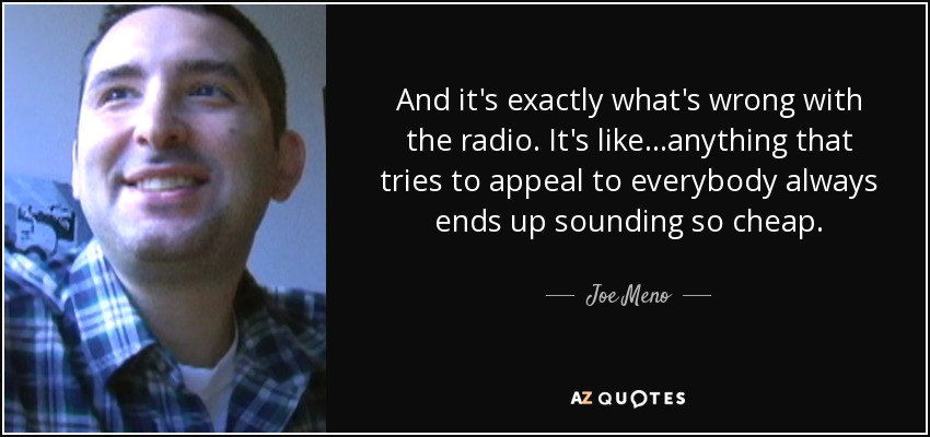 And it's exactly what's wrong with the radio. It's like...anything that tries to appeal to everybody always ends up sounding so cheap. - Joe Meno