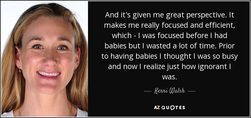 And it's given me great perspective. It makes me really focused and efficient, which - I was focused before I had babies but I wasted a lot of time. Prior to having babies I thought I was so busy and now I realize just how ignorant I was. - Kerri Walsh