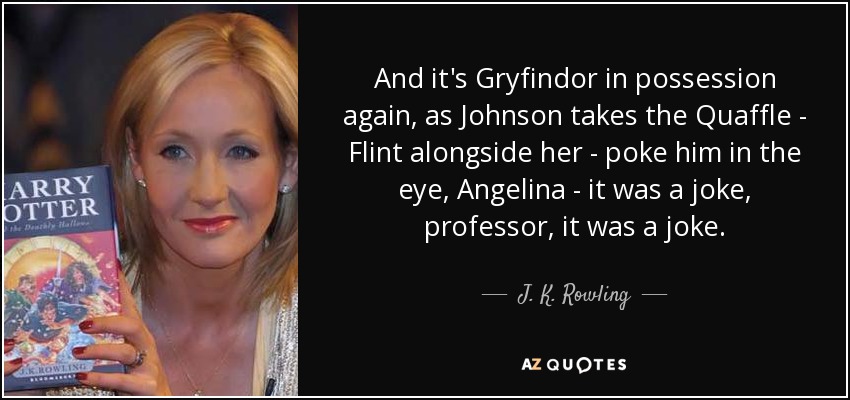 And it's Gryfindor in possession again, as Johnson takes the Quaffle - Flint alongside her - poke him in the eye, Angelina - it was a joke, professor, it was a joke. - J. K. Rowling