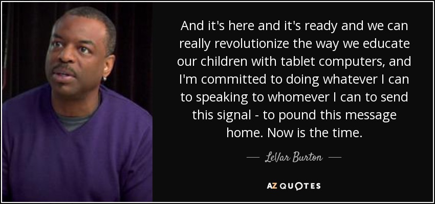And it's here and it's ready and we can really revolutionize the way we educate our children with tablet computers, and I'm committed to doing whatever I can to speaking to whomever I can to send this signal - to pound this message home. Now is the time. - LeVar Burton