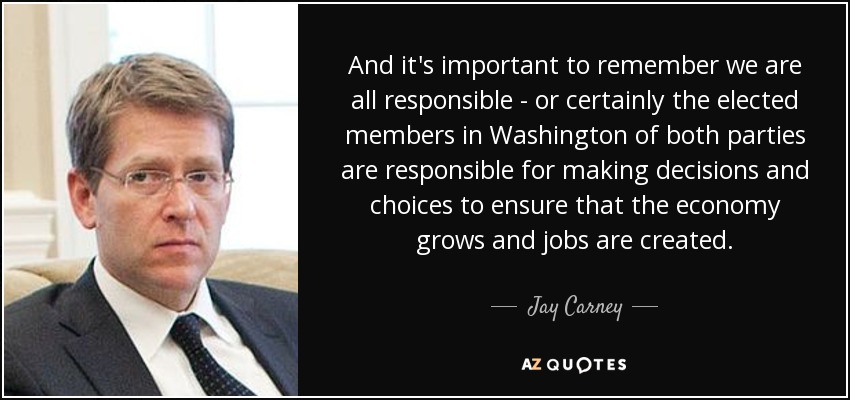 And it's important to remember we are all responsible - or certainly the elected members in Washington of both parties are responsible for making decisions and choices to ensure that the economy grows and jobs are created. - Jay Carney
