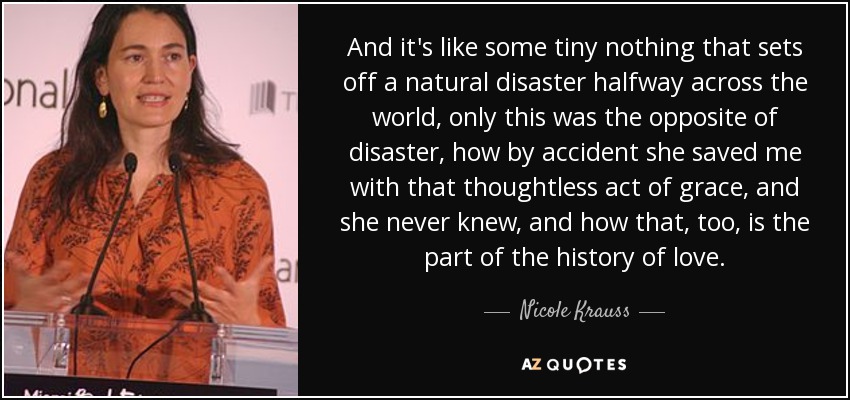 And it's like some tiny nothing that sets off a natural disaster halfway across the world, only this was the opposite of disaster, how by accident she saved me with that thoughtless act of grace, and she never knew, and how that, too, is the part of the history of love. - Nicole Krauss