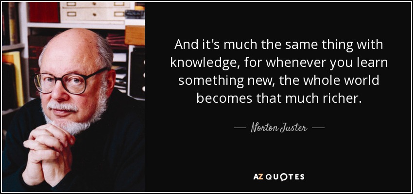 And it's much the same thing with knowledge, for whenever you learn something new, the whole world becomes that much richer. - Norton Juster