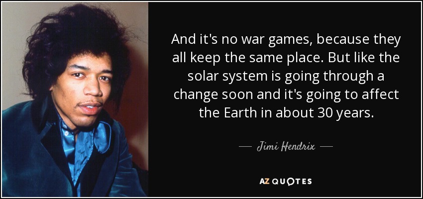 And it's no war games, because they all keep the same place. But like the solar system is going through a change soon and it's going to affect the Earth in about 30 years. - Jimi Hendrix