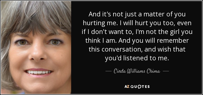 And it's not just a matter of you hurting me. I will hurt you too, even if I don't want to, I'm not the girl you think I am. And you will remember this conversation , and wish that you'd listened to me. - Cinda Williams Chima