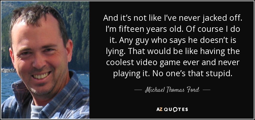 And it’s not like I’ve never jacked off. I’m fifteen years old. Of course I do it. Any guy who says he doesn’t is lying. That would be like having the coolest video game ever and never playing it. No one’s that stupid. - Michael Thomas Ford
