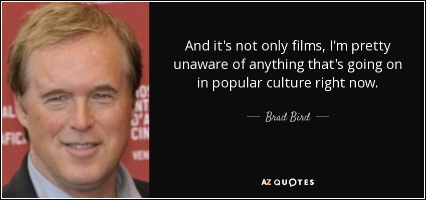 And it's not only films, I'm pretty unaware of anything that's going on in popular culture right now. - Brad Bird
